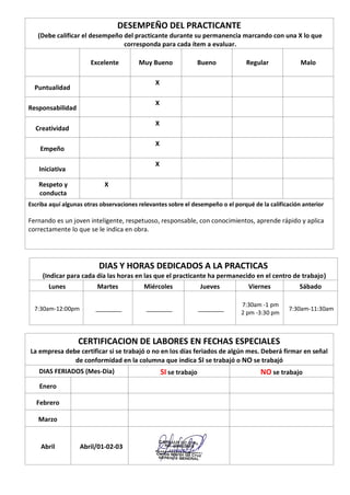 DESEMPEÑO DEL PRACTICANTE
(Debe calificar el desempeño del practicante durante su permanencia marcando con una X lo que
corresponda para cada ítem a evaluar.
Excelente Muy Bueno Bueno Regular Malo
Puntualidad
X
Responsabilidad
X
Creatividad
X
Empeño
X
Iniciativa
X
Respeto y
conducta
X
Escriba aquí algunas otras observaciones relevantes sobre el desempeño o el porqué de la calificación anterior
Fernando es un joven inteligente, respetuoso, responsable, con conocimientos, aprende rápido y aplica
correctamente lo que se le indica en obra.
DIAS Y HORAS DEDICADOS A LA PRACTICAS
(Indicar para cada día las horas en las que el practicante ha permanecido en el centro de trabajo)
Lunes Martes Miércoles Jueves Viernes Sábado
7:30am-12:00pm ________ ________ ________
7:30am -1 pm
2 pm -3:30 pm
7:30am-11:30am
CERTIFICACION DE LABORES EN FECHAS ESPECIALES
La empresa debe certificar si se trabajó o no en los días feriados de algún mes. Deberá firmar en señal
de conformidad en la columna que indica SI se trabajó o NO se trabajó
DIAS FERIADOS (Mes-Dia) SI se trabajo NO se trabajo
Enero
Febrero
Marzo
Abril Abril/01-02-03
 