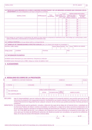 Apellidos y nombre:

DNI - NIE - pasaporte

2

4.2 DATOS DE HIJOS MENORES DE 26 AÑOS O MAYORES INCAPACITADOS Y DE LOS MENORES ACOGIDOS QUE CONVIVAN CON EL
SOLICITANTE (sólo para trabajadores que hayan extinguido su contrato)
Apellidos y nombre

DNI/NIE/pasaporte

Fecha
de nacimiento

Ingresos anuales del año anterior
¿Está Grado
Estado incapa- de
Trabajo por cuenta
Rendimientos
civil citado? minus- ajena y actividades
de capital
valía profesion. y empres.(*)
y/o otras rentas(*)
20
20
20
20
20
20
20
20
20
20

20
20
20
20
20
20
20
20
20
20

(*) Para trabajo por cuenta ajena y rendimientos de capital y/o otras rentas se computará el rendimiento bruto. Para trabajo por cuenta propia y actividades profesionales y empresariales se computará el rendimiento neto.
4.3 LENGUA COOFICIAL en la que desea recibir su correspondencia
4.4 DOMICILIO DE COMUNICACIONES A EFECTOS LEGALES (sólo si es distinto del indicado en el apartado 1)
Domicilio: (calle o plaza)
Número Bloque Escalera Piso Puerta Teléfono de contacto
Código postal

Localidad

País

Provincia

4.5 INFORMACIÓN TELEMÁTICA
SI DESEA recibir información por correo electrónico, indíquenos su dirección
SI DESEA recibir información por un SMS, indique su número de teléfono móvil

5. ALEGACIONES

NOMBRE DE LA ENTIDAD FINANCIERA

C. POSTAL

DOMICILIO

LOCALIDAD

Número

PROVINCIA

Código Cuenta Cliente (CCC)
EN VENTANILLA
ENTIDAD

DÍGITO
OFICINA/SUCURSAL CONTROL

NÚMERO DE CUENTA

EN CUENTA/LIBRETA

DECLARO,

bajo mi responsabilidad, que son ciertos los datos que consigno en la presente solicitud, que suscribo para que se me
reconozca la prestación de incapacidad temporal, manifestando que quedo enterado de la obligación de comunicar al
Instituto Nacional de la Seguridad Social cualquier variación de los mismos que pudiera producirse mientras perciba la
prestación.
MANIFIESTO, mi consentimiento para la aportación, consulta u obtención de copia de los datos de mi historial clínico, custodiado por
los Servicios Públicos de Salud o centros concertados, la verificación y cotejo de los datos económicos declarados con
los de carácter tributario obrantes en la Agencia Estatal de Administración Tributaria, en los términos establecidos en la
O.M. 18-11-99 (BOE del día 30), o en cualquier otro Organismo que tuviera atribuida la competencia sobre ellos, así
como para que mis datos de identificación personal y de residencia puedan ser consultados, con garantía de confidencialidad, en el caso de acceso informatizado a dichos datos.
,a
Firma

DIRECCIÓN PROVINCIAL DEL INSTITUTO NACIONAL DE LA SEGURIDAD SOCIAL DE

de

de 20

Hoja blanca para la Administración, amarilla para el interesado

Servicio de Producción Gráfica/2007

8-002

6. MODALIDAD DE COBRO DE LA PRESTACIÓN

 