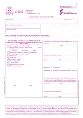 3
SECRETARÍA DE ESTADO
DE LA SEGURIDAD SOCIAL

GOBIERNO
DE ESPAÑA

MINISTERIO
DE EMPLEO

INSTITUTO NACIONAL DE LA

Y SEGURIDAD SOCIAL

SEGURIDAD SOCIAL

A CUMPLIMENTAR POR LA ADMINISTRACIÓN
Apellidos y nombre:

DNI - NIE - pasaporte

Registro del INSS

Clave de identificación de su expediente:

Funcionario de contacto:

SOLICITUD DE PAGO DIRECTO DE INCAPACIDAD TEMPORAL

DOCUMENTOS, ORIGINALES Y EN VIGOR, QUE SE LE
REQUIEREN EN LA FECHA DE RECEPCIÓN DE LA SOLICITUD
POR EL INSS:
11
12

13
14
15
16
17
18
19
10
11

DNI, pasaporte o equivalente, NIE
Documentos de cotización de los últimos
meses,
facilitados por:
Empresa
Trabajador
SPEE
Autónomos: declaración situación de la actividad.
Parte de baja y/o de confirmación.
Parte de alta.
Parte de AT y EP.
Contrato de trabajo
Carta de despido.
Libro de familia.
Certificado de minusvalía.
Otros documentos.

Recibí los documentos requeridos a excepción de los
números
Firma

Cargo y nombre del funcionario

Fecha

Lugar

DILIGENCIA DE COMPULSA

Se expide la presente diligencia de verificación para hacer
constar que los datos reflejados en esta solicitud y los que
aparecen en dichos documentos coinciden fielmente en su
contenido.
Firma

Recibí

Firma

Cargo y nombre del funcionario

Fecha

Lugar

Esta solicitud va a ser tramitada por medios informáticos. Los datos personales que figuran en ella serán incorporados a un fichero
creado por la Orden 26-3-1999 (BOE 8-4-99), para el cálculo y control de la prestación que se le reconozca, y permanecerán
bajo custodia de la Dirección General del Instituto Nacional de la Seguridad Social. En cualquier momento puede ejercitar sus
derechos de acceso, rectificación, cancelación y oposición sobre los datos incorporados al mismo ante la Dirección Provincial
del I.N.S.S. (art. 5 de la Ley 15/1999, de 13 de diciembre, de Protección de Datos de carácter personal. BOE del día 14).

Hoja blanca para la Administración, amarilla para el interesado

Servicio de Producción Gráfica/2007

8-002

A la vista de los siguientes documentos originales y en vigor:

 