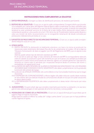 PAGO DIRECTO

DE INCAPACIDAD TEMPORAL

INSTRUCCIONES PARA CUMPLIMENTAR LA SOLICITUD
1. DATOS PERSONALES.- Consigne sus datos de identificación personal y de residencia permanente.
2. MOTIVO DE LA SOLICITUD.- Cruce con un aspa la casilla correspondiente. Consigne la fecha que proceda.
Si es trabajador por cuenta ajena, del Régimen Especial Agrario, debe cumplimentar los datos solicitados para
el reconocimiento inicial de la prestación, ya que uno de los requisitos para acceder al subsidio de incapacidad
temporal es estar prestando servicios en la fecha de la baja médica. Dicha declaración estará sujeta a
comprobación posterior y, de acuerdo con el art. 145.2 de la Ley de Procedimiento Laboral, podría llevarse a
cabo una revisión de dicho reconocimiento con la consiguiente reclamación de deuda contraída por
prestaciones indebidamente percibidas, en su caso.
3. SUPUESTOS DE PAGO DIRECTO DE INCAPACIDAD TEMPORAL.- Cruce con un aspa la casilla correspondiente. Indique la causa, en su caso.
4. OTROS DATOS.
4.1 DATOS FISCALES. Su declaración es totalmente voluntaria y en base a la misma se practicarán las
retenciones sobre rendimiento del trabajo. Para ello ha de cumplimentar el modelo 145 de la Agencia
Tributaria: Comunicación de datos al pagador (art. 82 del Reglamento del IRPF), que se adjunta a esta
solicitud.
Además, puede solicitar tipo de retención voluntario por IRPF.
En el caso de no optar por elegir un tipo voluntario de retención del IRPF, la correspondiente retención
sobre el subsidio se practicará a partir del momento en que se le abone una cantidad acumulada que
exceda de la cuantía mínima anual exenta de retención vigente con carácter general en cada ejercicio,
teniendo en cuenta todo lo percibido por incapacidad temporal desde el comienzo del mismo y
procediendo a la regularización anual.
4.2 Los DATOS DE HIJOS MENORES DE 26 AÑOS O MAYORES INCAPACITADOS Y DE LOS MENORES
ACOGIDOS QUE CONVIVAN CON EL SOLICITANTE sólo deben cumplimentarse si se ha producido
la extinción del contrato de trabajo.
4.3 La elección de LENGUA COOFICIAL sólo surtirá efectos en las Comunidades Autónomas que la tengan
reconocida.
4.4 El DOMICILIO DE COMUNICACIONES a efectos legales sólo debe indicarse cuando desee recibirlas
en otro distinto del suyo habitual, incluidas las comunicaciones oficiales en las que se le pidan actuaciones
en plazos determinados.
4.5 La INFORMACIÓN TELEMÁTICA sólo debe cumplimentarla si desea recibir información por estos
medios.
5. ALEGACIONES.- Si quiere añadir algo que considere importante para tramitar su prestación y no vea recogido en esta solicitud, póngalo en este apartado de la forma más breve y concisa posible.
6. MODALIDAD DE COBRO DE LA PRESTACIÓN.- Cruce con un aspa la fórmula por la que desea que le
hagamos llegar el importe reconocido.
Ponga especial cuidado al rellenar las casillas del “código cuenta cliente” (ccc) para que no haya problemas
cuando hagamos el ingreso.

 