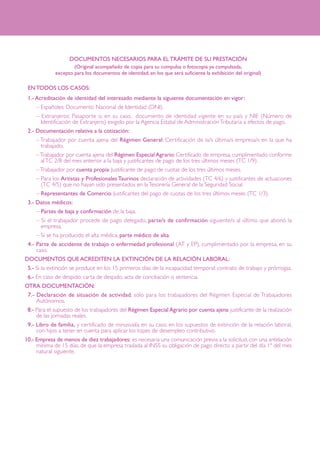 DOCUMENTOS NECESARIOS PARA EL TRÁMITE DE SU PRESTACIÓN
(Original acompañado de copia para su compulsa o fotocopia ya compulsada,
excepto para los documentos de identidad, en los que será suficiente la exhibición del original)

1EN TODOS LOS CASOS:
11.- Acreditación de identidad del interesado mediante la siguiente documentación en vigor:
– Españoles: Documento Nacional de Identidad (DNI).
– Extranjeros: Pasaporte o, en su caso, documento de identidad vigente en su país y NIE (Número de
Identificación de Extranjero) exigido por la Agencia Estatal de Administración Tributaria a efectos de pago.
12.- Documentación relativa a la cotización:
– Trabajador por cuenta ajena del Régimen General: Certificación de la/s última/s empresa/s en la que ha
trabajado.
– Trabajador por cuenta ajena del Régimen Especial Agrario: Certificado de empresa, cumplimentado conforme
al TC 2/8 del mes anterior a la baja y justificantes de pago de los tres últimos meses (TC 1/9).
– Trabajador por cuenta propia: Justificante de pago de cuotas de los tres últimos meses.
– Para los Artistas y Profesionales Taurinos declaración de actividades (TC 4/6) y justificantes de actuaciones
(TC 4/5) que no hayan sido presentados en la Tesorería General de la Seguridad Social.
– Representantes de Comercio: Justificantes del pago de cuotas de los tres últimos meses (TC 1/3).
13.- Datos médicos:
– Partes de baja y confirmación de la baja.
– Si el trabajador procede de pago delegado, parte/s de confirmación siguiente/s al último que abonó la
empresa.
– Si se ha producido el alta médica, parte médico de alta.
14.- Parte de accidente de trabajo o enfermedad profesional (AT y EP), cumplimentado por la empresa, en su
caso.
DOCUMENTOS QUE ACREDITEN LA EXTINCIÓN DE LA RELACIÓN LABORAL:
15.- Si la extinción se produce en los 15 primeros días de la incapacidad temporal: contrato de trabajo y prórrogas.
16.- En caso de despido: carta de despido, acta de conciliación o sentencia.
OTRA DOCUMENTACIÓN:
17.- Declaración de situación de actividad, sólo para los trabajadores del Régimen Especial de Trabajadores
Autónomos.
18.- Para el supuesto de los trabajadores del Régimen Especial Agrario por cuenta ajena: justificante de la realización
de las jornadas reales.
19.- Libro de familia, y certificado de minusvalía en su caso, en los supuestos de extinción de la relación laboral,
con hijos a tener en cuenta para aplicar los topes de desempleo contributivo.
10.- Empresa de menos de diez trabajadores: es necesaria una comunicación previa a la solicitud, con una antelación
mínima de 15 días, de que la empresa traslada al INSS su obligación de pago directo a partir del día 1º del mes
natural siguiente.

 