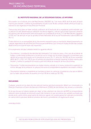 PAGO DIRECTO

DE INCAPACIDAD TEMPORAL

EL INSTITUTO NACIONAL DE LA SEGURIDAD SOCIAL LE INFORMA:
De acuerdo con el artículo único del Real Decreto 286/2003, de 7 de marzo (BOE del 8 de abril), el plazo
máximo para resolver y notificar el procedimiento iniciado es de 30 días contados desde la fecha en la que su
solicitud ha sido registrada en esta Dirección Provincial.
Transcurrido dicho plazo sin haber recibido notificación de la resolución de su expediente, podrá entender que
su petición ha sido desestimada por aplicación de silencio negativo y solicitar que se dicte resolución, teniendo
esa solicitud valor de reclamación previa de acuerdo con lo establecido en el art. 71.3 del Real Decreto Legislativo
2/1995, de 7 de abril por el que se aprueba el Texto Refundido de la Ley de Procedimiento Laboral (BOE del
día 11).
Si esta solicitud no va acompañada de los documentos necesarios para su tramitación, deberá presentarlos en
cualquier dependencia de esta Dirección Provincial, personalmente o por correo, en el plazo de diez días contado
desde la fecha en la que le hayan sido requeridos.
El incumplimiento del plazo señalado tendrá los siguientes efectos:
– Documentos 1 (acreditación de identidad del interesado), 3 en todos los casos, y 4 en caso de accidente de
trabajo o enfermedad profesional: si la petición se ha instado por el propio trabajador se entenderá que
desiste de la misma, de acuerdo con lo previsto en los arts. 70 y 71 de la Ley 30/1992, de 26 de noviembre
(BOE del 27-11-92 y 14-1-99). Si, por el contrario, los presenta en el tiempo requerido, el plazo máximo para
resolver y notificar su prestación se iniciará a partir de la fecha de recepción de esos documentos.
– Documento 7: la falta de presentación, en el plazo máximo indicado en el mismo, producirá la suspensión en
el inicio del pago de la prestación, sin perjuicio de iniciar el correspondiente expediente sancionador al efecto.
– Documentos restantes: su expediente se tramitará sin tener en cuenta las circunstancias a las que se refieren
por no haber sido probadas, de acuerdo con el art. 80 de la citada Ley 30/1992.

En el caso de que no hubiera optado por elegir un tipo voluntario de retención del IRPF, la correspondiente
retención sobre el subsidio se practicará, a partir del momento en que se le abone una cantidad acumulada que
exceda de la cuantía mínima anual exenta de retención vigente con carácter general en cada ejercicio, teniendo
en cuenta todo lo percibido desde el comienzo del mismo y procediendo a la regularización anual.

www.seg-social.es

NO OLVIDE PEDIR COPIA DE ESTA SOLICITUD UNA VEZ PRESENTADA

Servicio de Producción Gráfica/2007

Cualquier variación en los datos de esta solicitud mientras perciba la prestación, deberá ser comunicada a la
Dirección Provincial o al Centro de Atención e Información (CAISS) de este Instituto, más cercano a su domicilio.

8-002

RECUERDE:

 