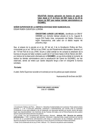 SOLICITUD: Solicito aplicación de licencia sin goce de
haber desde el 31 de Enero del 2021 hasta el día 28 de
Febrero de 2021 para realizar trámites administrativos en
SUCAMEC.
SEÑOR SUPERVISOR DE LA EMPRESA ESVICSAC SEDE HUANCAVELICA.
EDGAR RUBEN CUICAPUSA LLORONA
CRISOSTOMO JURADO LUIS MIGUEL, identificado con DNI N°
43996680 con domicilio habitual ubicado en la Av. Augusto B.
Leguía S/N Pueblo Libre, comprensión del Distrito, Provincia y
región Huancavelica, ante usted con el debido respeto me
presento y digo:
Que, al amparo de lo previsto en el inc. 201 del art. 2 de la Constitución Política del Perú,
concordante con el art. 1062 de la Ley 27444, Ley del Procedimiento Administrativo General y el
art. 1153 del TUO de la Ley 27444, recurro a usted solicitar se me conceda la ampliación de la
licencia sin de goce de haber contados a partir del 31 de Enero hasta el 28 de Febrero del 2021,
por motivos de la observación efectuada por el SUCAMEC, ya que dicha entidad al momento de
realizar los trámites administrativos para la actualización del Carnet de SUCAMEC, me han
observado, siendo así reitero que vuestro despacho tenga a bien en otorgarme la licencia
solicitada.
Por tanto:
A usted, Señor Supervisor acceder a mi solicitud por ser de justicia que espero alcanzar.
Huancavelica 29 de Enero del 2021.
…………………………………………..
CRISOSTOMO JURADO LUIS MIGUEL
DNI N° 43996680.
1 Constitución Política del Perú. - Artículo 2.- Derechos fundamentales de la persona Toda persona tiene
derecho: (…) 20. A formular peticiones, individual o colectivamente, por escrito ante la autoridad
competente, la que está obligada a dar al interesado una respuesta también por escrito dentro del plazo
legal, bajo responsabilidad. Los miembros de las Fuerzas Arm adas y de la Policía Nacional sólo pueden
ejercer individualmente el derecho de petición.
2 Ley 27444, Ley del Procedimiento Administrativo General. - Artículo 106.- Derecho de petición
administrativa. – 106.1 Cualquier administrado, individual o colectivamente, puede promover por escrito
el inicio de un procedimiento administrativo ante todas y cualesquiera de las entidades, ejerciendo el
derecho de petición reconocido en el Artículo 2 inciso 20) de la Constitución Política del Estado.
3 Texto Único Ordenado de la Ley 27444.- Artículo 115.- Derecho de petición administrativa.
 