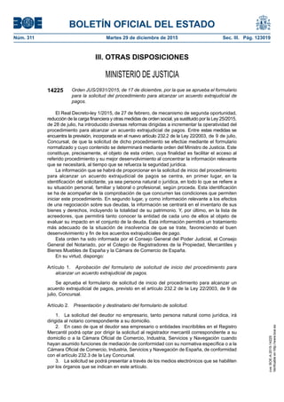 BOLETÍN OFICIAL DEL ESTADO
Núm. 311	 Martes 29 de diciembre de 2015	 Sec. III. Pág. 123019
III. OTRAS DISPOSICIONES
MINISTERIO DE JUSTICIA
14225 Orden JUS/2831/2015, de 17 de diciembre, por la que se aprueba el formulario
para la solicitud del procedimiento para alcanzar un acuerdo extrajudicial de
pagos.
El Real Decreto-ley 1/2015, de 27 de febrero, de mecanismo de segunda oportunidad,
reducción de la carga financiera y otras medidas de orden social, ya sustituido por la Ley 25/2015,
de 28 de julio, ha introducido diversas reformas dirigidas a incrementar la operatividad del
procedimiento para alcanzar un acuerdo extrajudicial de pagos. Entre estas medidas se
encuentra la previsión, incorporada en el nuevo artículo 232.2 de la Ley 22/2003, de 9 de julio,
Concursal, de que la solicitud de dicho procedimiento se efectúe mediante el formulario
normalizado y cuyo contenido se determinará mediante orden del Ministro de Justicia. Este
constituye, precisamente, el objeto de esta orden, cuya finalidad es facilitar el acceso al
referido procedimiento y su mejor desenvolvimiento al concentrar la información relevante
que se necesitará, al tiempo que se refuerza la seguridad jurídica.
La información que se habrá de proporcionar en la solicitud de inicio del procedimiento
para alcanzar un acuerdo extrajudicial de pagos se centra, en primer lugar, en la
identificación del solicitante, ya sea persona natural o jurídica, en todo lo que se refiere a
su situación personal, familiar y laboral o profesional, según proceda. Esta identificación
se ha de acompañar de la comprobación de que concurren las condiciones que permiten
iniciar este procedimiento. En segundo lugar, y como información relevante a los efectos
de una negociación sobre sus deudas, la información se centrará en el inventario de sus
bienes y derechos, incluyendo la totalidad de su patrimonio. Y, por último, en la lista de
acreedores, que permitirá tanto conocer la entidad de cada uno de ellos al objeto de
evaluar su impacto en el conjunto de la deuda. Esta información permitirá un tratamiento
más adecuado de la situación de insolvencia de que se trate, favoreciendo el buen
desenvolvimiento y fin de los acuerdos extrajudiciales de pago.
Esta orden ha sido informada por el Consejo General del Poder Judicial, el Consejo
General del Notariado, por el Colegio de Registradores de la Propiedad, Mercantiles y
Bienes Muebles de España y la Cámara de Comercio de España.
En su virtud, dispongo:
Artículo 1.  Aprobación del formulario de solicitud de inicio del procedimiento para
alcanzar un acuerdo extrajudicial de pagos.
Se aprueba el formulario de solicitud de inicio del procedimiento para alcanzar un
acuerdo extrajudicial de pagos, previsto en el artículo 232.2 de la Ley 22/2003, de 9 de
julio, Concursal.
Artículo 2.  Presentación y destinatario del formulario de solicitud.
1.  La solicitud del deudor no empresario, tanto persona natural como jurídica, irá
dirigida al notario correspondiente a su domicilio.
2.  En caso de que el deudor sea empresario o entidades inscribibles en el Registro
Mercantil podrá optar por dirigir la solicitud al registrador mercantil correspondiente a su
domicilio o a la Cámara Oficial de Comercio, Industria, Servicios y Navegación cuando
hayan asumido funciones de mediación de conformidad con su normativa específica o a la
Cámara Oficial de Comercio, Industria, Servicios y Navegación de España, de conformidad
con el artículo 232.3 de la Ley Concursal.
3.  La solicitud se podrá presentar a través de los medios electrónicos que se habiliten
por los órganos que se indican en este artículo.
cve:BOE-A-2015-14225
Verificableenhttp://www.boe.es
 