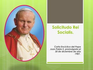 Solicitudo Rei
Socialis.

Carta Encíclica del Papa
Juan Pablo II, promulgada el
30 de diciembre de año
1987.

 