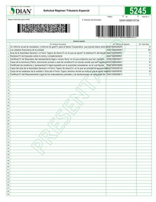Espacio reservado para la DIAN 4. Número de formulario
Página de Hoja No. 2
Solicitud Régimen Tributario Especial
Anexos soporte
63. Nombre documento 64. Número de radicado 65. Total folios
1
2
3
4
5
6
7
8
9
10
11
12
13
14
15
16
17
18
19
20
21
22
23
24
25
26
27
28
29
30
31
32
33
34
35
36
37
38
39
40
41
42
43
44
45
46
47
48
49
52451000010734
2 3
Un informe anual de resultados, o Informe de gesti?n para el Sector Cooperativo, que prevea datos sobre s
Los estados financieros de la entidad.
Acta de la Asamblea General o m?ximo ?rgano de direcci?n en el que se aprob? la distribuci?n del benefi
Declaraci?n de Impuesto sobre la renta y complementario
Certificaci?n de Requisitos del representante legal o revisor fiscal en el que evidencie que han cumplido
Copia de la escritura p?blica, documento privado o acta de constituci?n en donde conste que est? legalme
Certificado de existencia y representaci?n legal expedido por la autoridad competente, en el cual figuren
Copia del acta de la Asamblea General o m?ximo ?rgano de direcci?n, en la que se autorice al representan
Copia de los estatutos de la entidad o Acta del m?ximo ?rgano directivo donde se indique que el objeto soc
Certificaci?n del Representante Legal de los antecedentes judiciales y de declaraciones de caducidad de
25421000028247
25421000028261
25421000028301
25421000028421
25421000028571
25421000028641
25421000028680
25421000028720
25421000028761
25421000028817
2
25
3
1
2
8
4
3
8
1
 
