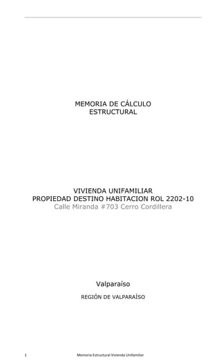  
 
1                      Memoria Estructural Vivienda Unifamiliar   
 
MEMORIA DE CÁLCULO
ESTRUCTURAL
VIVIENDA UNIFAMILIAR
PROPIEDAD DESTINO HABITACION ROL 2202-10
Calle Miranda #703 Cerro Cordillera
Valparaíso
REGIÓN DE VALPARAÍSO
 