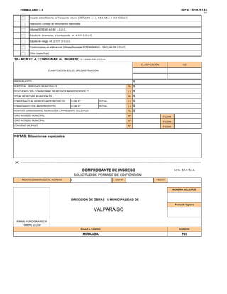 FORMULARIO 2.3 (S.P.E. - 5.1.4./5.1.6.)
5/5
E t di d i d A t 4 1 11 O G U C
Impacto sobre Sistema de Transporte Urbano (EISTU) Art. 2.4.3, 4.5.4, 4.8.3, 4.13.4 O.G.U.C.
Resolución Consejo de Monumentos Nacionales
Informe SEREMI, Art. 60 L.G.U.C.
Estudio de ascensores, si corresponde. Art. 4.1.11 O.G.U.C.
Estudio de riesgo. Art. 2.1.17. O.G.U.C.
Construcciones en el área rural (Informe favorable SEREMI-MINVU y SAG), Art. 55 L.G.U.C.
Otros (especificar)
CLASIFICACIÓN m2
10.- MONTO A CONSIGNAR AL INGRESO (A LLENAR POR LA D.O.M.)
%
(-)
%
(-)
$
DESCUENTO 30% CON INFORME DE REVISOR INDEPENDIENTE (*) $
$
CONSIGNADO AL INGRESO ANTEPROYECTO
TOTAL DERECHOS MUNICIPALES
$
CLASIFICACION (ES) DE LA CONSTRUCCIÓN
G.I.M. N° FECHA: $
PRESUPUESTO
SUBTOTAL DERECHOS MUNICIPALES
(-)
%
N°
N°
N°
NOTAS: Situaciones especiales
GIRO INGRESO MUNICIPAL
MONTO A CONSIGNAR AL INGRESO DE LA PRESENTE SOLICITUD $
CONVENIO DE PAGO FECHA
GIRO INGRESO MUNICIPAL FECHA
FECHA
CONSIGNADO CON ANTEPROYECTO G.I.M. N° FECHA: $
NOTAS: Situaciones especiales
S.P.E.- 5.1.4 / 5.1.6.

COMPROBANTE DE INGRESO
NUMERO SOLICITUD
DIRECCION DE OBRAS - I. MUNICIPALIDAD DE :
Fecha de Ingreso
COMPROBANTE DE INGRESO
SOLICITUD DE PERMISO DE EDIFICACIÓN
MONTO CONSIGNADO AL INGRESO $ GIM Nº FECHA
MIRANDA 703
FIRMA FUNCIONARIO Y
TIMBRE D.O.M.
g
CALLE o CAMINO NÚMERO
VALPARAISO
 