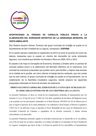APORTACIONES AL PERIODO DE CONSULTA PÚBLICA PREVIO A LA
ELABORACIÓN DEL BORRADOR DEFINITIVO DE LA ORDENANZA MUNICIPAL DE
VENTA AMBULANTE
Don Rubens Ascanio Gómez, Portavoz del grupo municipal de Unid@s se puede en el
Ayuntamiento de San Cristóbal de La Laguna, comparece y EXPONE:
En la sesión plenaria celebrada en septiembre de 2015 se tomó el acuerdo de iniciar las
labores necesarias para la puesta en marcha del mercadillo de venta ambulante
lagunero, una iniciativa que también fue llevada a Pleno en 2009, 2010 y 2012.
El pasado 2 de mayo la Concejalía de Economía, Empresa y Empleo abrió un periodo de
consulta pública previo a la elaboración del Borrador Definitivo de la ordenanza. Con
voluntad de incorporar propuestas que puedan servir para facilitar y mejorar este proceso
en la medida de lo posible, así como reforzar el trabajo técnico realizado, que nos consta
que ha sido intenso, el grupo municipal de Unid@s se puede en el Ayuntamiento, con la
colaboración de la Asamblea Ciudadana Lagunera, decide propone las siguientes
propuestas ordenadas en forma de borrador de ordenanza:
ORDENANZA REGULADORA DEL EJERCICIO DE LA VENTA QUE SE REALIZA EN
EL MERCADILLO ITINERANTE DE SAN CRISTÓBAL DE LA LAGUNA
La presente Ordenanza se dicta en virtud de las competencias atribuidas al Ayuntamiento por los
artículos 4.1.a) y 25.2g) de la Ley 7/1985, de 2 de abril, reguladora de las Bases del Régimen Local,
y de acuerdo con las previsiones contenidas en el Real Decreto 199/2010, de 26 de febrero por el
que se regula el ejercicio de la venta ambulante o no sedentaria a nivel estatal, el Decreto Legislativo
1/2012 de 21 de abril por el que se aprueba el Texto Refundido de las Leyes de Ordenación de la
Actividad Comercial de Canarias y reguladora de la licencia comercial, y demás normas
concordantes y de desarrollo.
La presente Ordenanza pretende regular la actividad comercial que se desarrolla en la vía pública,
con el fin de dotar de un marco específico a la citada actividad en el municipio de San Cristóbal de
La Laguna. Cualquiera que fuera el tipo y la forma de gestión de los mercadillos, el Ayuntamiento
 