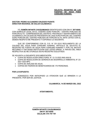 SOLICITA: REGISTRO DE LAS
FUENTES DE AGUA PARA
CONSUMO HUMANO.
DOCTOR: PEDRO ALEJANDRO CRUZADO PUENTE
DIRECTOR REGIONAL DE SALUD CAJAMARCA
YO, RAMÓN INFANTE CHUQUIMANGO IDENTIFICADO CON DNI N° 26716950,
CON DOMICILIO LEGAL EN EL CASERÍO SURO PORCÓN – CENTRO POBLADO DE
PORCÓN ALTO - COMPRENSION DEL DISTRITO, PROVINCIA Y DEPARTAMENTO DE
CAJAMARCA. EN CALIDAD DE PRESIDENTE DE JASS SURO PORCÓN, DEL CASERÍO
SURO PORCÓN DEL CENTRO POBLADO DE PORCÓN ALTO; ANTE USTED CON EL
DEBIDO RESPETO ME PRESENTO Y EXPONGO LO SIGUIENTE:
QUE DE CONFORMIDAD CON EL D.S. N° 031-2010 REGLAMENTO DE LA
CALIDAD DEL AGUA PARA CONSUMO HUMANO, ARTÍCULO 36; SOLICITO EL
REGISTRO DE FUENTE DE AGUA PARA CONSUMO HUMANO Y POR TAL MOTIVO
RECURRO A TAN DIGNA INSTITUCIÓN QUE USTED DIRIGE, A TRAVÉS DEL ÁREA
RESPECTIVA SE ME OTORGUE DICHO REGISTRO SOLICITADO.
SE ADJUNTA LA SIGUIENTE DOCUMENTACIÓN:
 COPIA DE RESOLUCIÓN DIRECTORAL N° 12-13-2022 ANA.AAA M.
 COPIA DE RESOLUCIÓN DE GERENCIA DE DESARROLLO AMBIENTAL N° 23-
2021 GDA MPC.
 COPIA DE ANÁLISIS DE AGUA.
 COPIAS DE PADRÓN DE BENEFICIARIOS DE 170 PERSONAS.
POR LO EXPUESTO:
AGRADEZCO POR ANTICIPADO LA ATENCION QUE LE BRINDEN A LA
PRESENTE, POR SER DE JUSTICIA.
CAJAMARCA, 14 DE MARZO DEL 2022
ATENTAMENTE;
------------------------------------------------
RAMÓN INFANTE CHUQUIMANGO
DNI N° 26716950
CELULAR: 975 797 791
 