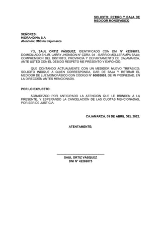 SOLICITO: RETIRO Y BAJA DE
MEDIDOR MONOFÁSICO
SEÑORES:
HIDRANDINA S.A
Atención: Oficina Cajamarca
YO, SAUL ORTIZ VÁSQUEZ, IDENTIFICADO CON DNI N° 42269875,
DOMICILIADO EN JR. LARRY JHONSON N° CDRA. 04 – BARRIO MOLLEPAMPA BAJA;
COMPRENSION DEL DISTRITO, PROVINCIA Y DEPARTAMENTO DE CAJAMARCA,
ANTE USTED CON EL DEBIDO RESPETO ME PRESENTO Y EXPONGO:
QUE CONTANDO ACTUALMENTE CON UN MEDIDOR NUEVO TRIFÁSICO;
SOLICITO INDIQUE A QUIEN CORRESPONDA, DAR DE BAJA Y RETIRAR EL
MEDIDOR DE LUZ MONOFÁSICO CON CÓDIGO N° 60803803, DE MI PROPIEDAD, EN
LA DIRECCIÓN ANTES MENCIONADA.
POR LO EXPUESTO:
AGRADEZCO POR ANTICIPADO LA ATENCION QUE LE BRINDEN A LA
PRESENTE, Y ESPERANDO LA CANCELACIÓN DE LAS CUOTAS MENCIONADAS,
POR SER DE JUSTICIA.
CAJAMARCA, 09 DE ABRIL DEL 2022.
ATENTAMENTE;
------------------------------------------------
SAUL ORTIZ VÁSQUEZ
DNI N° 42269875
 