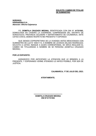 SOLICITO: CAMBIO DE TITULAR
DE SUMINISTRO
SEÑORES:
HIDRANDINA S.A
Atención: Oficina Cajamarca
YO, DOMITILA CRUZADO MEDINA, IDENTIFICADA CON DNI N° 41751593,
DOMICILIADA EN CASERIO LA CHORRERA; COMPRENSION DEL DISTRITO DE
SOROCHUCO, PROVINCIA CELENDÍN Y DEPARTAMENTO DE CAJAMARCA, ANTE
USTED CON EL DEBIDO RESPETO ME PRESENTO Y EXPONGO:
QUE SIENDO COPROPIETARIA DE LA VIVIENDA ANTES MENCIONADA CON
SUMINISTRO DE LUZ N° 45831115, A NOMBRE DE LEONCIO ZELADA RODRIGUEZ;
SOLICITO A USTED, INDIQUE A QUIEN CORRESPONDA, SE SIRVA REALIZAR EL
CAMBIO DE TITULARIDAD A NOMBRE DE MI PERSONA (DOMITILA CRUZADO
MEDINA).
POR LO EXPUESTO:
AGRADEZCO POR ANTICIPADO LA ATENCION QUE LE BRINDEN A LA
PRESENTE, Y ESPERANDO VERME ATENDIDO LO ANTES POSIBLE, POR SER DE
JUSTICIA.
CAJAMARCA, 17 DE JULIO DEL 2023.
ATENTAMENTE;
------------------------------------------------
DOMITILA CRUZADO MEDINA
DNI N°41751593
 
