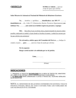 (MODELO) SUMILLA: Solicito … (precise
el tipo de apoyo que solicita).
------------------------------------------
Señor Director de Asistencia al Nacional del Ministerio de Relaciones Exteriores
Yo, … (nombres y apellidos) …., identificado/a con DNI Nº ………,
domiciliado/a en … (Av., Calle, Nº, Urbanización, Distrito, Provincia, Departamento), con
teléfonos Nos. ……….., ante usted con el debido respeto me presento y expongo:
Que, … (describa el caso en forma clara, proporcionando los mayores datos
posibles, indicando la ciudad y el país donde se localiza el asunto, y señale las razones por
las que solicita esta asistencia)
Por tal motivo, solicito apoyo del Consulado del Perú en ….. (indique la
ciudad y el país) ….. para ……… (precise el tipo de ayuda que solicita).
Por lo expuesto:
Ruego a usted acceder a lo solicitado por ser de justicia.
Lima, ………….
______________________________________
(Firma)
--------------------------------------------------------------------------------------------------------------
INDICACIONES:
1.- PRESENTE LA SOLICITUD EN DUPLICADO EN LA MESA DE PARTES DEL MINISTERIO
(JR. LAMPA Nº 545, SÓTANO 1) EN EL HORARIO DE 09.00 A 16.00 HORAS).
2.- EL RESULTADO SERÁ COMUNICADO A USTED A TRAVES DEL TELÉFONO SEÑALADO
EN SU SOLICITUD.
---------------------------------------------------------------------------------------------------------------------------------------------------------------------
NOTA: EL MINISTERIO DE RELACIONES EXTERIORES NO GESTIONA VISAS NI
FINANCIA PASAJES, BOLSA DE VIAJE O ESTADÍA PARA LOS FAMILIARES DE
LOS NACIONALES EN EL EXTERIOR.
 