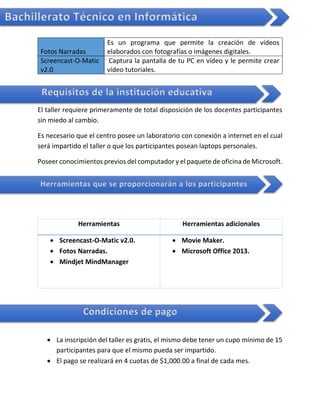 Bachillerato Técnico en Informática
Fotos Narradas
Es un programa que permite la creación de vídeos
elaborados con fotografías o imágenes digitales.
Screencast-O-Matic
v2.0
Captura la pantalla de tu PC en vídeo y le permite crear
vídeo tutoriales.
El taller requiere primeramente de total disposición de los docentes participantes
sin miedo al cambio.
Es necesario que el centro posee un laboratorio con conexión a internet en el cual
será impartido el taller o que los participantes posean laptops personales.
Poseer conocimientos previos del computador y el paquete de oficina de Microsoft.
Herramientas Herramientas adicionales
 Screencast-O-Matic v2.0.
 Fotos Narradas.
 Mindjet MindManager
 Movie Maker.
 Microsoft Office 2013.
 La inscripción del taller es gratis, el mismo debe tener un cupo mínimo de 15
participantes para que el mismo pueda ser impartido.
 El pago se realizará en 4 cuotas de $1,000.00 a final de cada mes.
Requisitos de la institución educativa
Herramientas que se proporcionarán a los participantes
Condiciones de pago
 