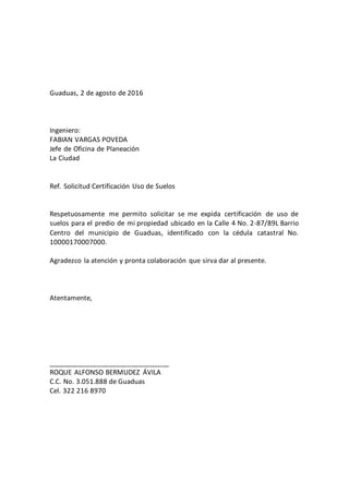 Guaduas, 2 de agosto de 2016
Ingeniero:
FABIAN VARGAS POVEDA
Jefe de Oficina de Planeación
La Ciudad
Ref. Solicitud Certificación Uso de Suelos
Respetuosamente me permito solicitar se me expida certificación de uso de
suelos para el predio de mi propiedad ubicado en la Calle 4 No. 2-87/89L Barrio
Centro del municipio de Guaduas, identificado con la cédula catastral No.
10000170007000.
Agradezco la atención y pronta colaboración que sirva dar al presente.
Atentamente,
________________________________
ROQUE ALFONSO BERMUDEZ ÁVILA
C.C. No. 3.051.888 de Guaduas
Cel. 322 216 8970