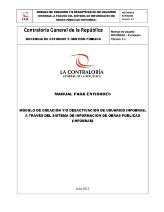 MÓDULO DE CREACIÓN Y/O DESACTIVACIÓN DE USUARIOS
INFOBRAS, A TRAVÉS DEL SISTEMA DE INFORMACIÓN DE
OBRAS PÚBLICAS (INFOBRAS)
INFOBRAS -
Entidades
Versión: 1.1
0
Contraloría General de la República
GERENCIA DE ESTUDIOS Y GESTIÓN PÚBLICA
Manual de usuario:
INFOBRAS – Entidades
Versión: 1.1
MANUAL PARA ENTIDADES
MÓDULO DE CREACIÓN Y/O DESACTIVACIÓN DE USUARIOS INFOBRAS,
A TRAVÉS DEL SISTEMA DE INFORMACIÓN DE OBRAS PÚBLICAS
(INFOBRAS)
Julio 2015
 
