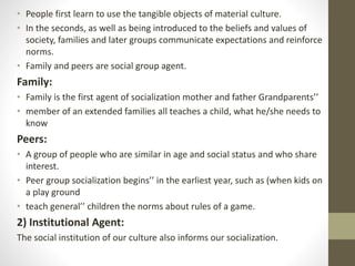 • People first learn to use the tangible objects of material culture.
• In the seconds, as well as being introduced to the beliefs and values of
society, families and later groups communicate expectations and reinforce
norms.
• Family and peers are social group agent.
Family:
• Family is the first agent of socialization mother and father Grandparents’’
• member of an extended families all teaches a child, what he/she needs to
know
Peers:
• A group of people who are similar in age and social status and who share
interest.
• Peer group socialization begins’’ in the earliest year, such as (when kids on
a play ground
• teach general’’ children the norms about rules of a game.
2) Institutional Agent:
The social institution of our culture also informs our socialization.
 
