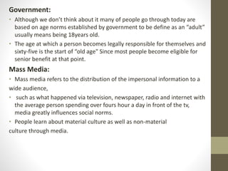 Government:
• Although we don’t think about it many of people go through today are
based on age norms established by government to be define as an “adult”
usually means being 18years old.
• The age at which a person becomes legally responsible for themselves and
sixty-five is the start of “old age" Since most people become eligible for
senior benefit at that point.
Mass Media:
• Mass media refers to the distribution of the impersonal information to a
wide audience,
• such as what happened via television, newspaper, radio and internet with
the average person spending over fours hour a day in front of the tv,
media greatly influences social norms.
• People learn about material culture as well as non-material
culture through media.
 
