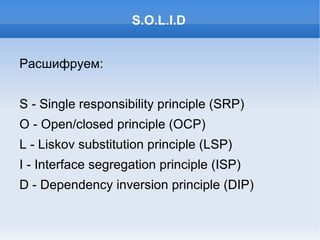 S.O.L.I.D Расшифруем: S - Single responsibility principle (SRP) O - Open/closed principle (OCP) L - Liskov substitution principle (LSP) I - Interface segregation principle (ISP) D - Dependency inversion principle (DIP) 