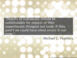 “Objects of subclasses should be
substitutable for objects of their
superclasses throgout our code. If they
aren’t we could have silent errors in our
code.”
                          Michael C. Feathers




                              http://www.ﬂickr.com/photos/webtreatsetc/4860504249/
 