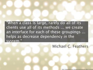 “When a class is large, rarely do all of its
clients use all of its methods ... we create
an interface for each of these groupings ...
helps as decrease dependency in the
system.”
                           Michael C. Feathers




                               http://www.ﬂickr.com/photos/webtreatsetc/4860504249/
 