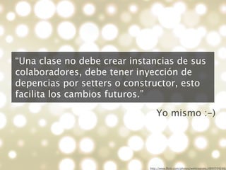 “Una clase no debe crear instancias de sus
colaboradores, debe tener inyección de
depencias por setters o constructor, esto
facilita los cambios futuros.”

                                 Yo mismo :-)




                             http://www.ﬂickr.com/photos/webtreatsetc/4860504249/
 