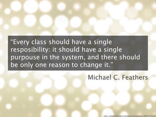 “Every class should have a single
resposibility: it should have a single
purpouse in the system, and there should
be only one reason to change it.”
                       Michael C. Feathers




                            http://www.ﬂickr.com/photos/webtreatsetc/4860504249/
 