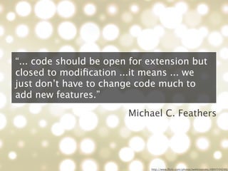 “... code should be open for extension but
closed to modiﬁcation ...it means ... we
just don’t have to change code much to
add new features.”
                        Michael C. Feathers




                             http://www.ﬂickr.com/photos/webtreatsetc/4860504249/
 