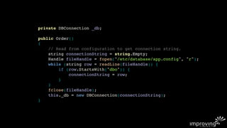 private DBConnection _db;

public Order()
{
    // Read from configuration to get connection string.
    string connectionString = string.Empty;
    Handle fileHandle = fopen("/etc/database/app.config", "r");
    while (string row = readLine(fileHandle)) {
        if (row.StartsWith("dbo")) {
            connectionString = row;
        }
    }
    fclose(fileHandle);
    this._db = new DBConnection(connectionString);
}
 