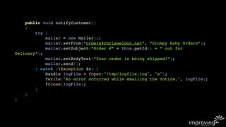 public void notifyCustomer()
    {
        try {
            mailer = new Mailer();
            mailer.setFrom(“orders@chrisweldon.net”, “Grumpy Baby Orders”);
            mailer.setSubject(“Order #” + this.getId() + “ out for
Delivery”);
            mailer.setBodyText(“Your order is being shipped!”);
            mailer.send();
        } catch (Exception $e) {
            Handle logFile = fopen("/tmp/logfile.log", "a");
            fwrite("An error occurred while emailing the notice.", logFile);
            fclose(logFile);
        }
    }
}
 