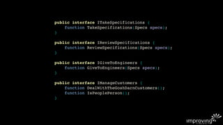 public interface ITakeSpecifications {
    function TakeSpecifications(Specs specs);
}

public interface IReviewSpecifications {
    function ReviewSpecifications(Specs specs);
}

public interface IGiveToEngineers {
    function GiveToEngineers(Specs specs);
}

public interface IManageCustomers {
    function DealWithTheGoshDarnCustomers();
    function IsPeoplePerson();
}
 