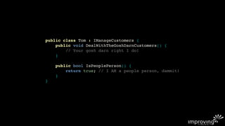 public class Tom : IManageCustomers {
    public void DealWithTheGoshDarnCustomers() {
        // Your gosh darn right I do!
    }

    public bool IsPeoplePerson() {
        return true; // I AM a people person, dammit!
    }
}
 