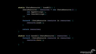 static IDataResource[] LoadAll() {
    IDataResource[] resources = new IDataResource[2] {
        new AppSettings(),
        new UserSettings()
    };

    foreach (IDataResource resource in resources) {
        resource.Load();
    }

    return resources;
}

static void SaveAll(IDataResource[] resources) {
    foreach (IDataResource resource in resources) {
        resource.Save();
    }
}
 