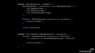 static IDataResource[] LoadAll() {
    IDataResource[] resources = new IDataResource[3] {
        new AppSettings(),
        new UserSettings(),
        new UnsaveableSettings()
    };

    foreach (IDataResource resource in resources) {
        resource.Load();
    }

    return resources;
}

static void SaveAll(IDataResource[] resources) {
    foreach (IDataResource resource in resources) {
        if (resource is UnsaveableSettings) continue;

        resource.Save();
    }
}
 