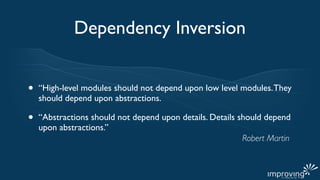 Dependency Inversion


•   “High-level modules should not depend upon low level modules. They
    should depend upon abstractions.

•   “Abstractions should not depend upon details. Details should depend
    upon abstractions.”
                                                           Robert Martin
 