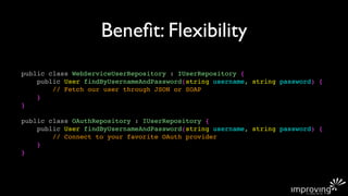 Beneﬁt: Flexibility
public class WebServiceUserRepository : IUserRepository {
    public User findByUsernameAndPassword(string username, string password) {
        // Fetch our user through JSON or SOAP
    }
}

public class OAuthRepository : IUserRepository {
    public User findByUsernameAndPassword(string username, string password) {
        // Connect to your favorite OAuth provider
    }
}
 