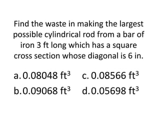 Find the waste in making the largest
possible cylindrical rod from a bar of
  iron 3 ft long which has a square
cross section whose diagonal is 6 in.

a. 0.08048 ft3     c. 0.08566 ft3
b.0.09068 ft3      d.0.05698 ft3
 