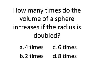 How many times do the
  volume of a sphere
increases if the radius is
       doubled?
  a. 4 times   c. 6 times
  b.2 times    d.8 times
 