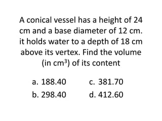 A conical vessel has a height of 24
cm and a base diameter of 12 cm.
it holds water to a depth of 18 cm
 above its vertex. Find the volume
       (in cm3) of its content

   a. 188.40       c. 381.70
   b. 298.40       d. 412.60
 