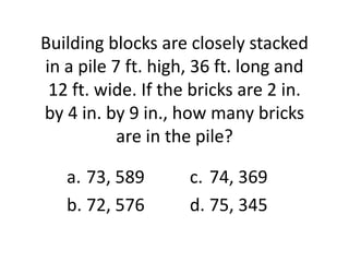 Building blocks are closely stacked
in a pile 7 ft. high, 36 ft. long and
 12 ft. wide. If the bricks are 2 in.
by 4 in. by 9 in., how many bricks
           are in the pile?

   a. 73, 589       c. 74, 369
   b. 72, 576       d. 75, 345
 