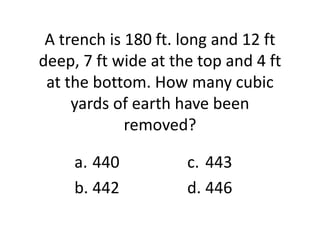 A trench is 180 ft. long and 12 ft
deep, 7 ft wide at the top and 4 ft
 at the bottom. How many cubic
     yards of earth have been
             removed?

     a. 440          c. 443
     b. 442          d. 446
 
