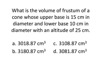 What is the volume of frustum of a
cone whose upper base is 15 cm in
 diameter and lower base 10 cm in
diameter with an altitude of 25 cm.

a. 3018.87 cm3    c. 3108.87 cm3
b. 3180.87 cm3    d. 3081.87 cm3
 