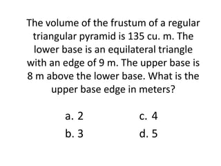 The volume of the frustum of a regular
 triangular pyramid is 135 cu. m. The
 lower base is an equilateral triangle
with an edge of 9 m. The upper base is
8 m above the lower base. What is the
     upper base edge in meters?

        a. 2            c. 4
        b. 3            d. 5
 