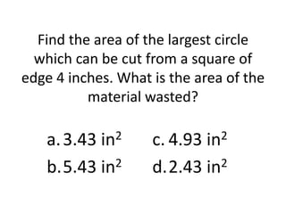 Find the area of the largest circle
  which can be cut from a square of
edge 4 inches. What is the area of the
          material wasted?

   a. 3.43 in2      c. 4.93 in2
   b.5.43 in2       d.2.43 in2
 