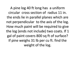 A pine log 40 ft long has a uniform
  circular cross section of radius 11 in.
 the ends lie in parallel planes which are
not perpendicular to the axis of the log.
How much paint will be required to give
the log (ends not include) two coats. If 1
 gal of paint covers 800 sq ft of surface?
  If pine weighs 31 lb per cu ft. find the
             weight of the log.
 
