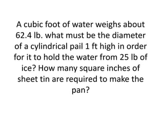 A cubic foot of water weighs about
 62.4 lb. what must be the diameter
of a cylindrical pail 1 ft high in order
for it to hold the water from 25 lb of
  ice? How many square inches of
 sheet tin are required to make the
                 pan?
 