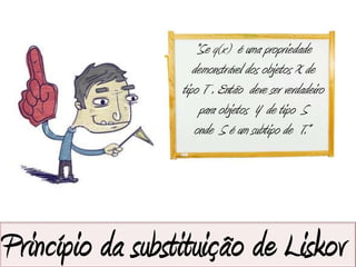 “Se q(x) é uma propriedade
                     demonstrável dos objetos X de
                  tipo T . Então deve ser verdadeiro
                       para objetos Y de tipo S
                     onde S é um subtipo de T.”




Princípio da substituição de Liskov
 