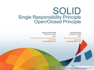 SOLID
Single Responsibility Principle
           Open/Closed Principle

                       Dennis van der Stelt               Pascal de Jonge
                          Software Architect            Development Lead
                                      Tellus                         Tellus
      http://bloggingabout.net/blogs/dennis/   http://www.pazquality.com/
                                  @dvdstelt                   @pdejonge
                        dvdstelt@tellus.com           pdejonge@tellus.com




                                                    Software Development Network 2013
 