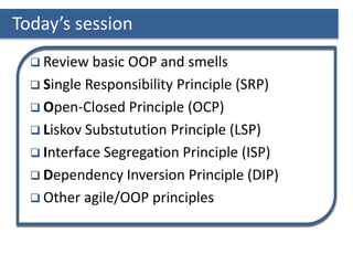 Today’s session
 Review basic OOP and smells
 Single Responsibility Principle (SRP)
 Open-Closed Principle (OCP)
 Liskov Substutution Principle (LSP)
 Interface Segregation Principle (ISP)
 Dependency Inversion Principle (DIP)
 Other agile/OOP principles
 