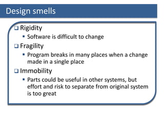 Design smells
 Rigidity
 Software is difficult to change
 Fragility
 Program breaks in many places when a change
made in a single place
 Immobility
 Parts could be useful in other systems, but
effort and risk to separate from original system
is too great
 